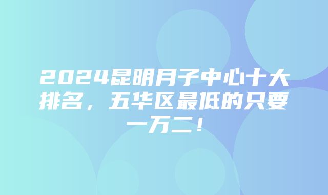 2024昆明月子中心十大排名，五华区最低的只要一万二！