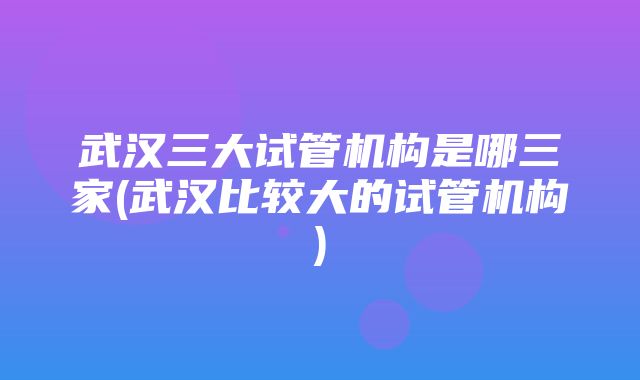 武汉三大试管机构是哪三家(武汉比较大的试管机构)