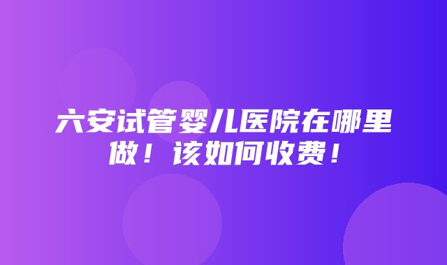 六安试管婴儿医院在哪里做！该如何收费！