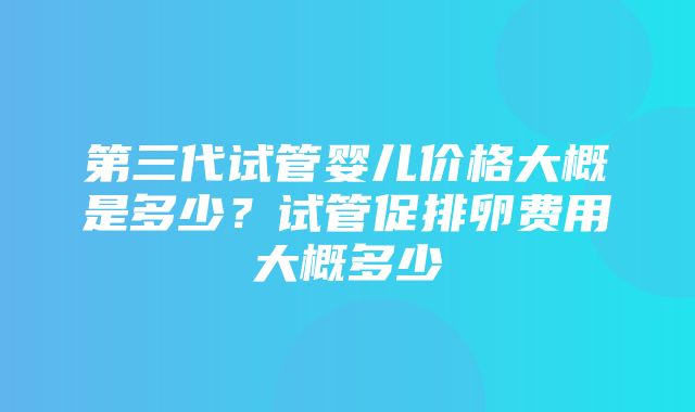 第三代试管婴儿价格大概是多少？试管促排卵费用大概多少