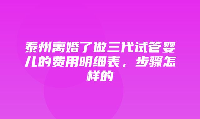 泰州离婚了做三代试管婴儿的费用明细表，步骤怎样的