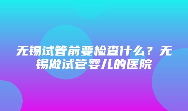 无锡试管前要检查什么？无锡做试管婴儿的医院