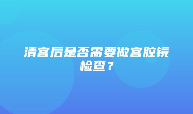 清宫后是否需要做宫腔镜检查？