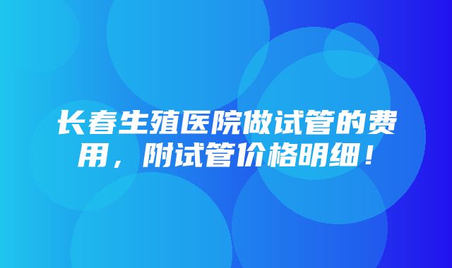 长春生殖医院做试管的费用，附试管价格明细！