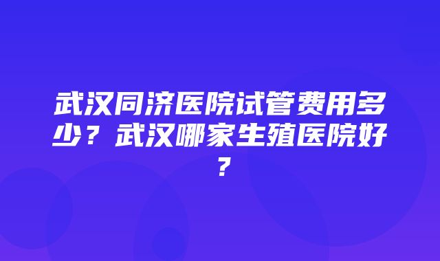 武汉同济医院试管费用多少？武汉哪家生殖医院好？