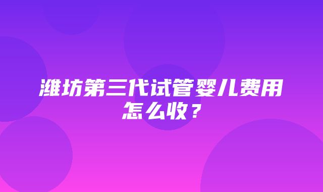 潍坊第三代试管婴儿费用怎么收？