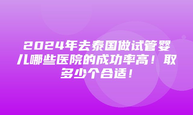 2024年去泰国做试管婴儿哪些医院的成功率高！取多少个合适！