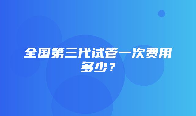 全国第三代试管一次费用多少？