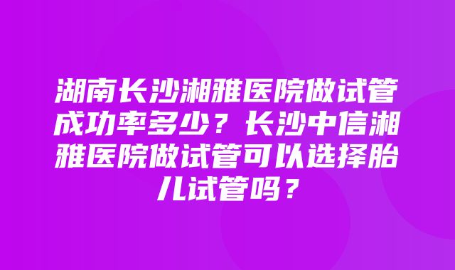 湖南长沙湘雅医院做试管成功率多少？长沙中信湘雅医院做试管可以选择胎儿试管吗？