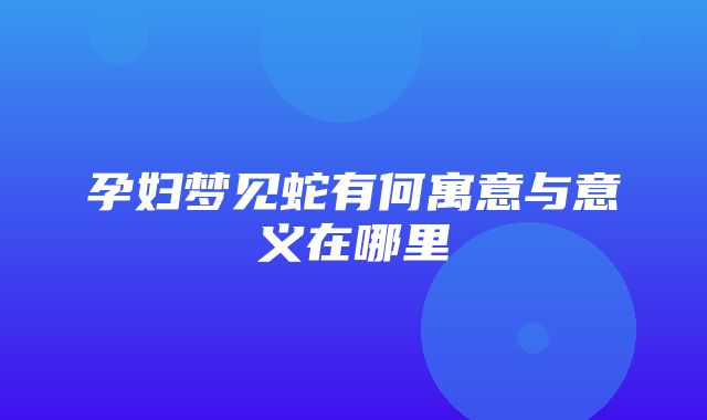 孕妇梦见蛇有何寓意与意义在哪里