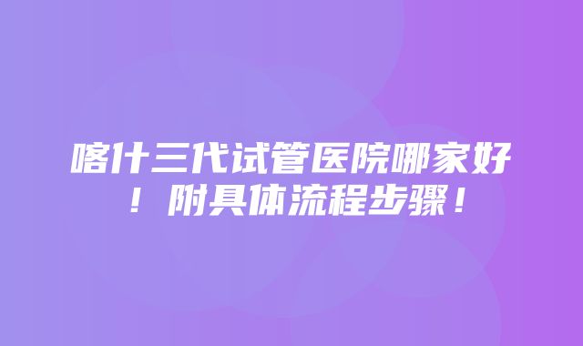 喀什三代试管医院哪家好！附具体流程步骤！