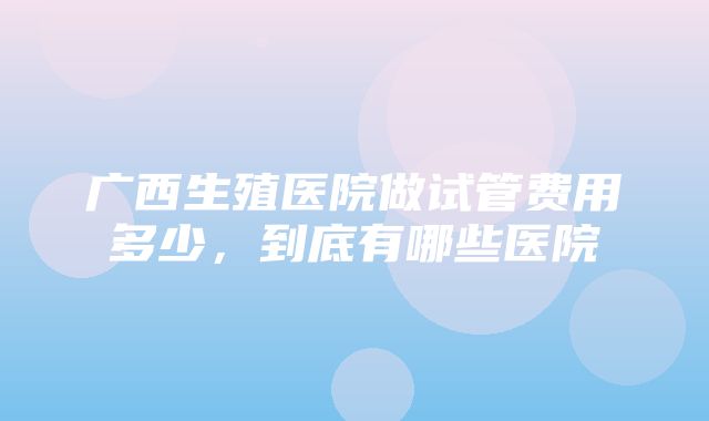 广西生殖医院做试管费用多少，到底有哪些医院