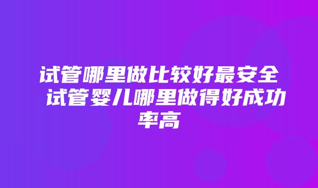 试管哪里做比较好最安全 试管婴儿哪里做得好成功率高