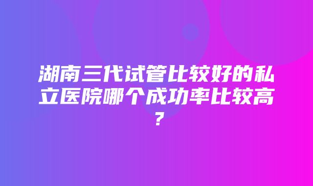 湖南三代试管比较好的私立医院哪个成功率比较高？