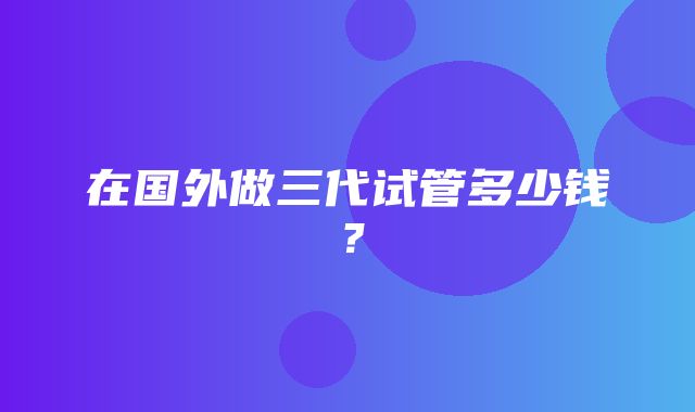 在国外做三代试管多少钱？