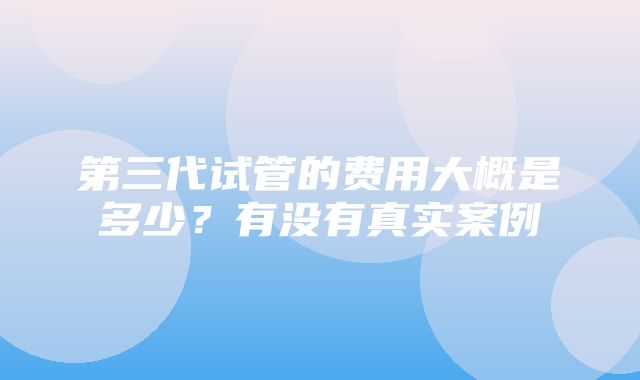 第三代试管的费用大概是多少？有没有真实案例