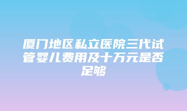 厦门地区私立医院三代试管婴儿费用及十万元是否足够