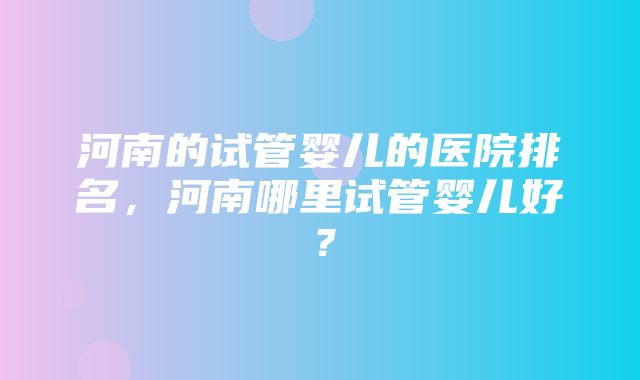 河南的试管婴儿的医院排名，河南哪里试管婴儿好？