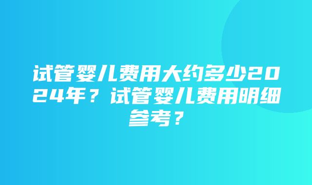 试管婴儿费用大约多少2024年？试管婴儿费用明细参考？