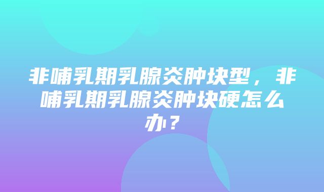 非哺乳期乳腺炎肿块型，非哺乳期乳腺炎肿块硬怎么办？