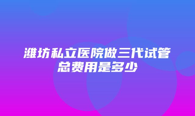 潍坊私立医院做三代试管总费用是多少