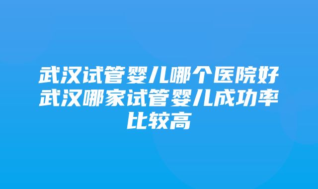 武汉试管婴儿哪个医院好武汉哪家试管婴儿成功率比较高