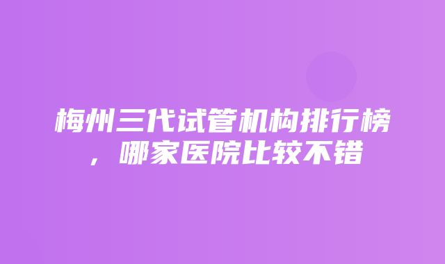 梅州三代试管机构排行榜，哪家医院比较不错