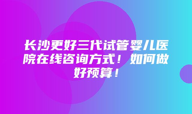 长沙更好三代试管婴儿医院在线咨询方式！如何做好预算！