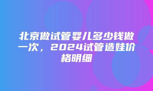 北京做试管婴儿多少钱做一次，2024试管造娃价格明细