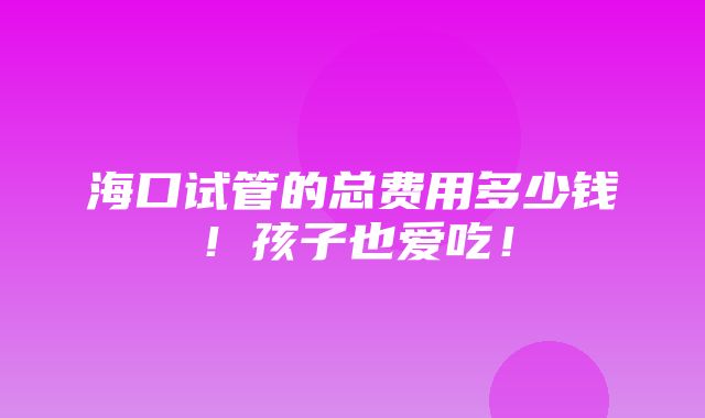 海口试管的总费用多少钱！孩子也爱吃！