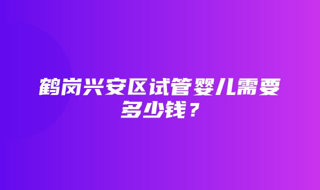 鹤岗兴安区试管婴儿需要多少钱？