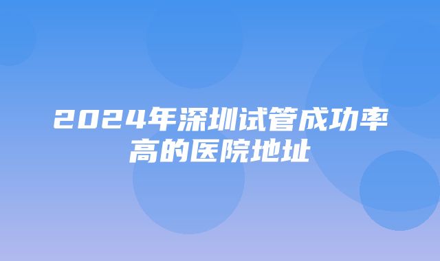 2024年深圳试管成功率高的医院地址