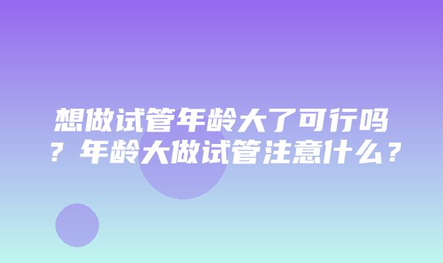 想做试管年龄大了可行吗？年龄大做试管注意什么？