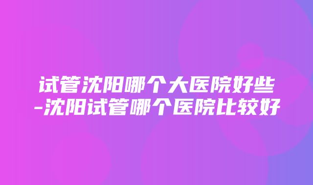 试管沈阳哪个大医院好些-沈阳试管哪个医院比较好