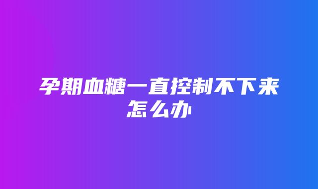 孕期血糖一直控制不下来怎么办