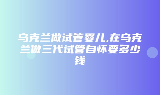 乌克兰做试管婴儿,在乌克兰做三代试管自怀要多少钱