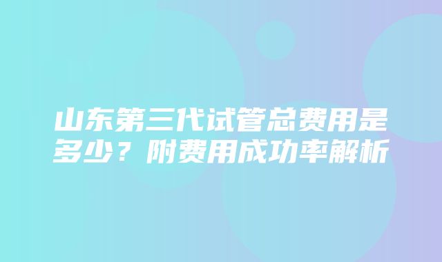 山东第三代试管总费用是多少？附费用成功率解析