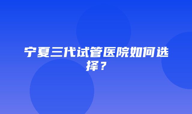 宁夏三代试管医院如何选择？