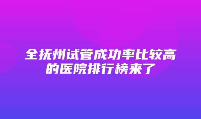 全抚州试管成功率比较高的医院排行榜来了