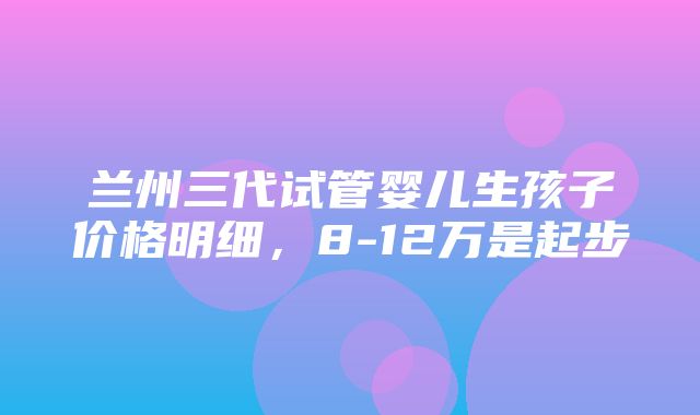 兰州三代试管婴儿生孩子价格明细，8-12万是起步