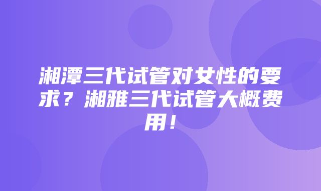 湘潭三代试管对女性的要求？湘雅三代试管大概费用！