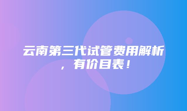 云南第三代试管费用解析，有价目表！