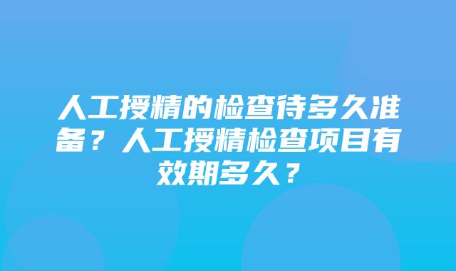 人工授精的检查待多久准备？人工授精检查项目有效期多久？