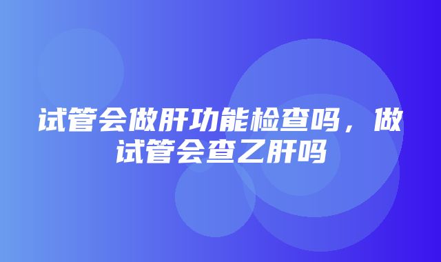 试管会做肝功能检查吗，做试管会查乙肝吗