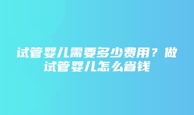 试管婴儿需要多少费用？做试管婴儿怎么省钱