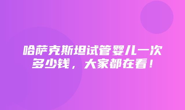 哈萨克斯坦试管婴儿一次多少钱，大家都在看！