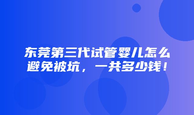 东莞第三代试管婴儿怎么避免被坑，一共多少钱！