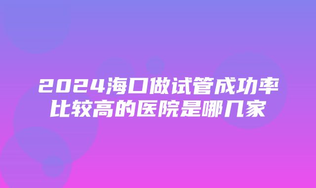 2024海口做试管成功率比较高的医院是哪几家