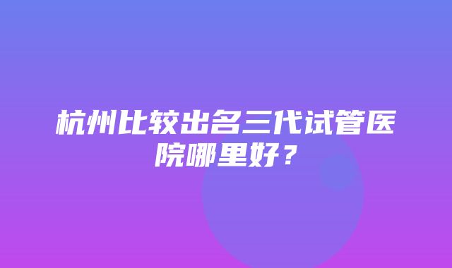 杭州比较出名三代试管医院哪里好？