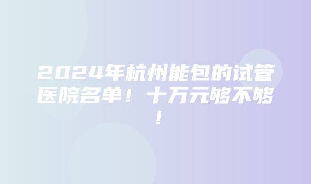 2024年杭州能包的试管医院名单！十万元够不够！